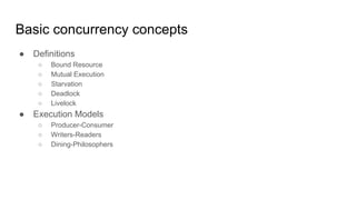 Basic concurrency concepts
● Definitions
○ Bound Resource
○ Mutual Execution
○ Starvation
○ Deadlock
○ Livelock
● Execution Models
○ Producer-Consumer
○ Writers-Readers
○ Dining-Philosophers
 