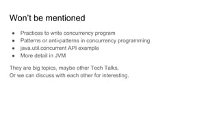 Won’t be mentioned
● Practices to write concurrency program
● Patterns or anti-patterns in concurrency programming
● java.util.concurrent API example
● More detail in JVM
They are big topics, maybe other Tech Talks.
Or we can discuss with each other for interesting.
 