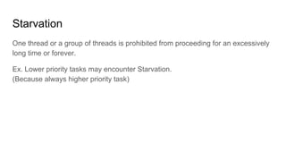 Starvation
One thread or a group of threads is prohibited from proceeding for an excessively
long time or forever.
Ex. Lower priority tasks may encounter Starvation.
(Because always higher priority task)
 
