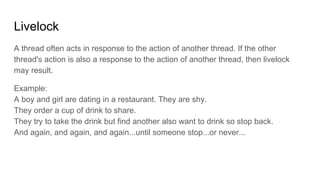 Livelock
A thread often acts in response to the action of another thread. If the other
thread's action is also a response to the action of another thread, then livelock
may result.
Example:
A boy and girl are dating in a restaurant. They are shy.
They order a cup of drink to share.
They try to take the drink but find another also want to drink so stop back.
And again, and again, and again...until someone stop...or never...
 