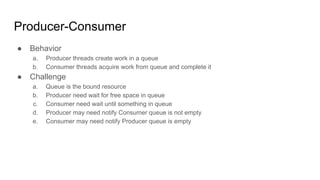 Producer-Consumer
● Behavior
a. Producer threads create work in a queue
b. Consumer threads acquire work from queue and complete it
● Challenge
a. Queue is the bound resource
b. Producer need wait for free space in queue
c. Consumer need wait until something in queue
d. Producer may need notify Consumer queue is not empty
e. Consumer may need notify Producer queue is empty
 