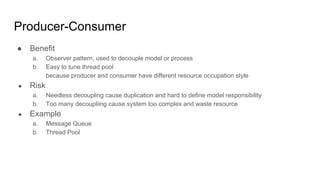 Producer-Consumer
● Benefit
a. Observer pattern, used to decouple model or process
b. Easy to tune thread pool
because producer and consumer have different resource occupation style
● Risk
a. Needless decoupling cause duplication and hard to define model responsibility
b. Too many decoupliing cause system too complex and waste resource
● Example
a. Message Queue
b. Thread Pool
 