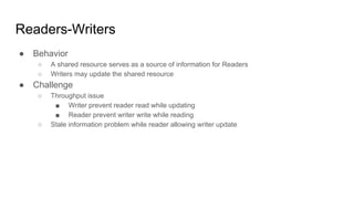 Readers-Writers
● Behavior
○ A shared resource serves as a source of information for Readers
○ Writers may update the shared resource
● Challenge
○ Throughput issue
■ Writer prevent reader read while updating
■ Reader prevent writer write while reading
○ Stale information problem while reader allowing writer update
 