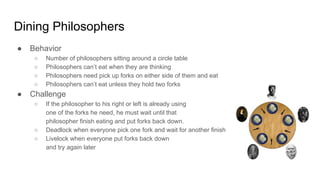 Dining Philosophers
● Behavior
○ Number of philosophers sitting around a circle table
○ Philosophers can’t eat when they are thinking
○ Philosophers need pick up forks on either side of them and eat
○ Philosophers can’t eat unless they hold two forks
● Challenge
○ If the philosopher to his right or left is already using
one of the forks he need, he must wait until that
philosopher finish eating and put forks back down.
○ Deadlock when everyone pick one fork and wait for another finish
○ Livelock when everyone put forks back down
and try again later
 