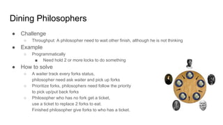 Dining Philosophers
● Challenge
○ Throughput: A philosopher need to wait other finish, although he is not thinking
● Example
○ Programmatically
■ Need hold 2 or more locks to do something
● How to solve
○ A waiter track every forks status,
philosopher need ask waiter and pick up forks
○ Prioritize forks, philosophers need follow the priority
to pick up/put back forks
○ Philosopher who has no fork get a ticket,
use a ticket to replace 2 forks to eat.
Finished philosopher give forks to who has a ticket.
 