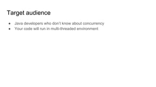 Target audience
● Java developers who don’t know about concurrency
● Your code will run in multi-threaded environment
 