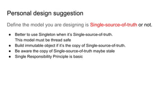 Personal design suggestion
Define the model you are designing is Single-source-of-truth or not.
● Better to use Singleton when it’s Single-source-of-truth.
This model must be thread safe
● Build immutable object if it’s the copy of Single-source-of-truth.
● Be aware the copy of Single-source-of-truth maybe stale
● Single Responsibility Principle is basic
 