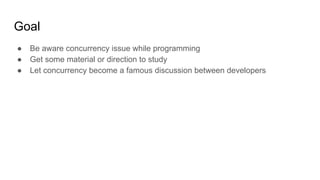 Goal
● Be aware concurrency issue while programming
● Get some material or direction to study
● Let concurrency become a famous discussion between developers
 