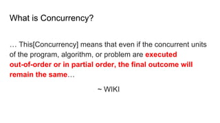What is Concurrency?
… This[Concurrency] means that even if the concurrent units
of the program, algorithm, or problem are executed
out-of-order or in partial order, the final outcome will
remain the same…
~ WIKI
 