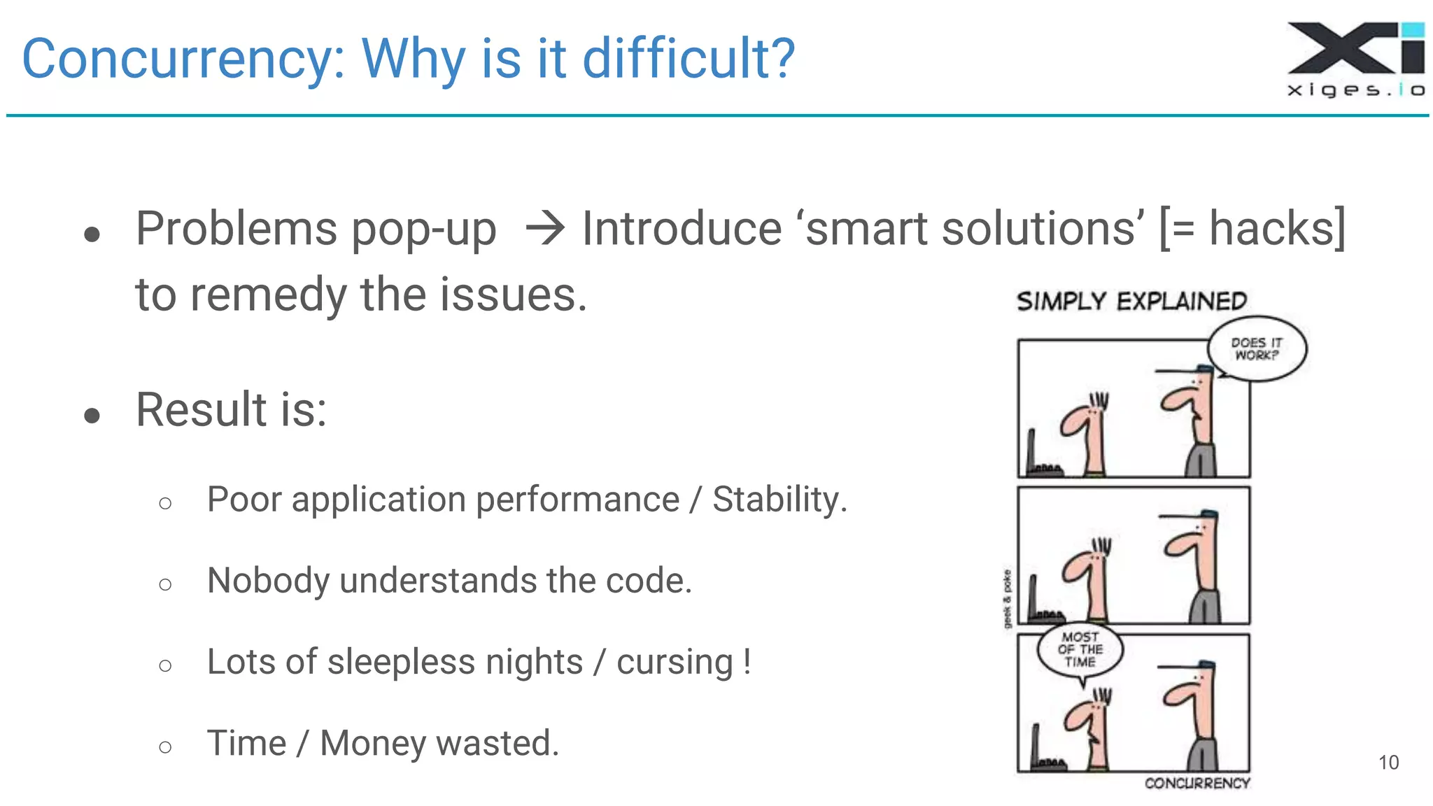 10
Concurrency: Why is it difficult?
● Problems pop-up  Introduce ‘smart solutions’ [= hacks]
to remedy the issues.
● Result is:
○ Poor application performance / Stability.
○ Nobody understands the code.
○ Lots of sleepless nights / cursing !
○ Time / Money wasted.
 