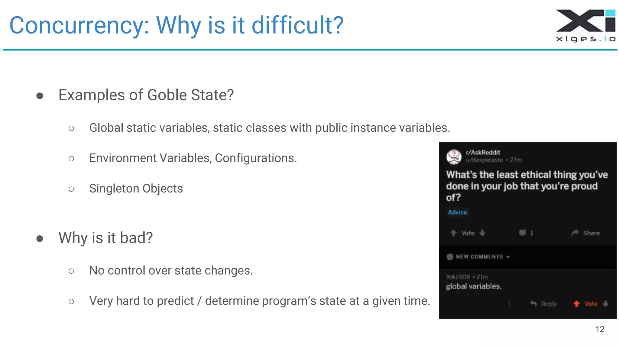 Concurrency: Why is it difficult?
● Examples of Goble State?
○ Global static variables, static classes with public instance variables.
○ Environment Variables, Configurations.
○ Singleton Objects
● Why is it bad?
○ No control over state changes.
○ Very hard to predict / determine program’s state at a given time.
12
 