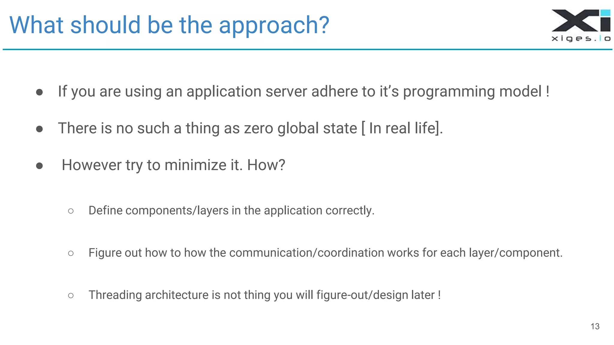 What should be the approach?
● If you are using an application server adhere to it’s programming model !
● There is no such a thing as zero global state [ In real life].
● However try to minimize it. How?
○ Define components/layers in the application correctly.
○ Figure out how to how the communication/coordination works for each layer/component.
○ Threading architecture is not thing you will figure-out/design later !
13
 