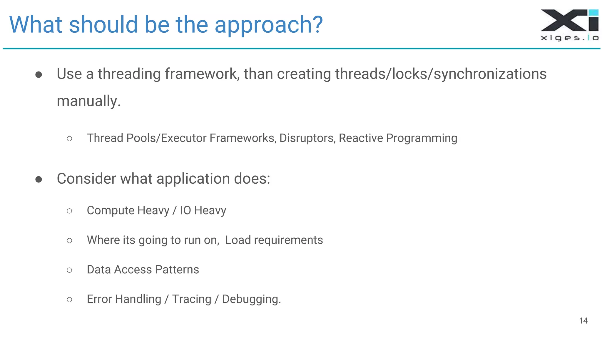 What should be the approach?
● Use a threading framework, than creating threads/locks/synchronizations
manually.
○ Thread Pools/Executor Frameworks, Disruptors, Reactive Programming
● Consider what application does:
○ Compute Heavy / IO Heavy
○ Where its going to run on, Load requirements
○ Data Access Patterns
○ Error Handling / Tracing / Debugging.
14
 
