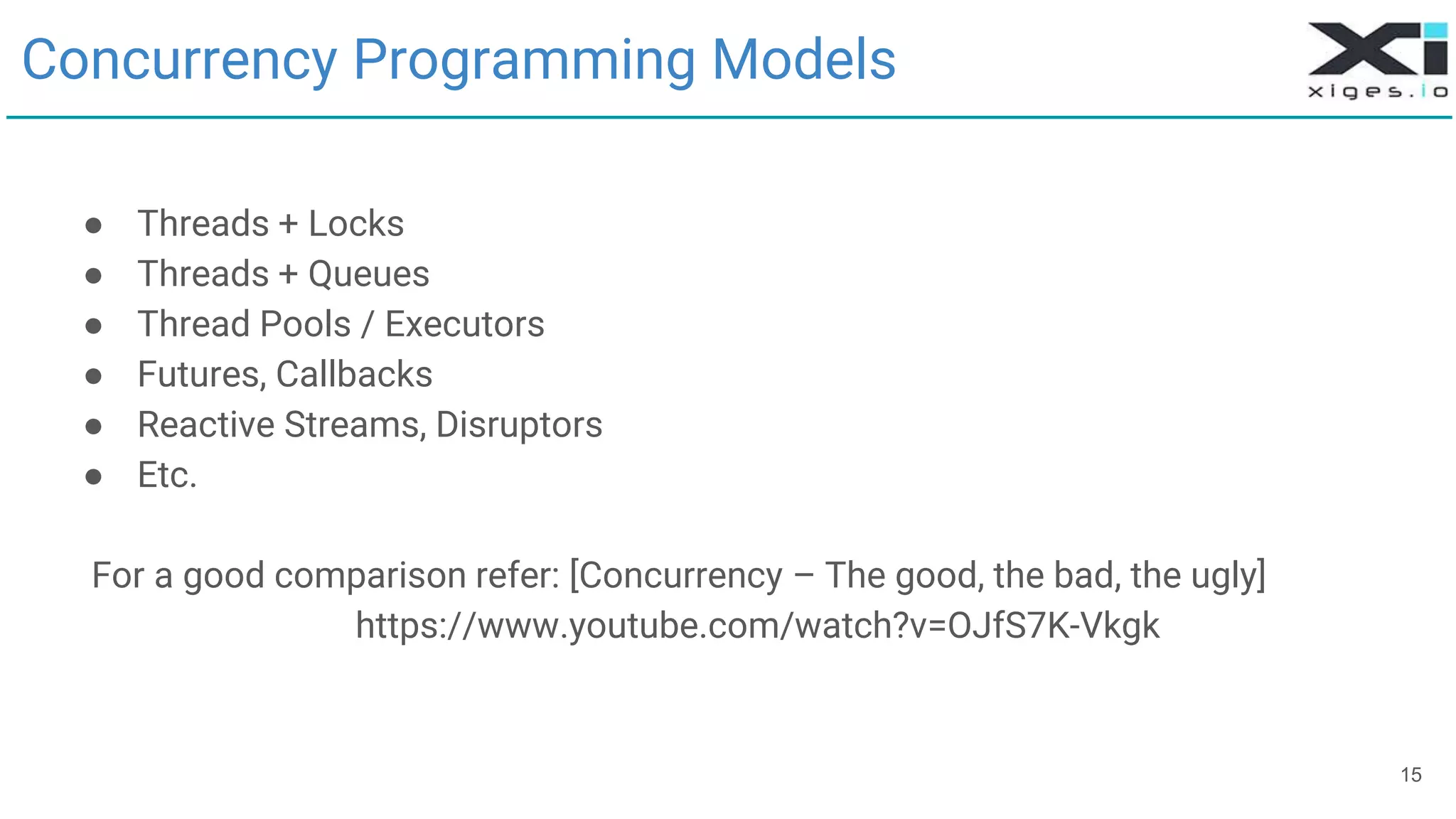 15
Concurrency Programming Models
● Threads + Locks
● Threads + Queues
● Thread Pools / Executors
● Futures, Callbacks
● Reactive Streams, Disruptors
● Etc.
For a good comparison refer: [Concurrency – The good, the bad, the ugly]
https://www.youtube.com/watch?v=OJfS7K-Vkgk
 