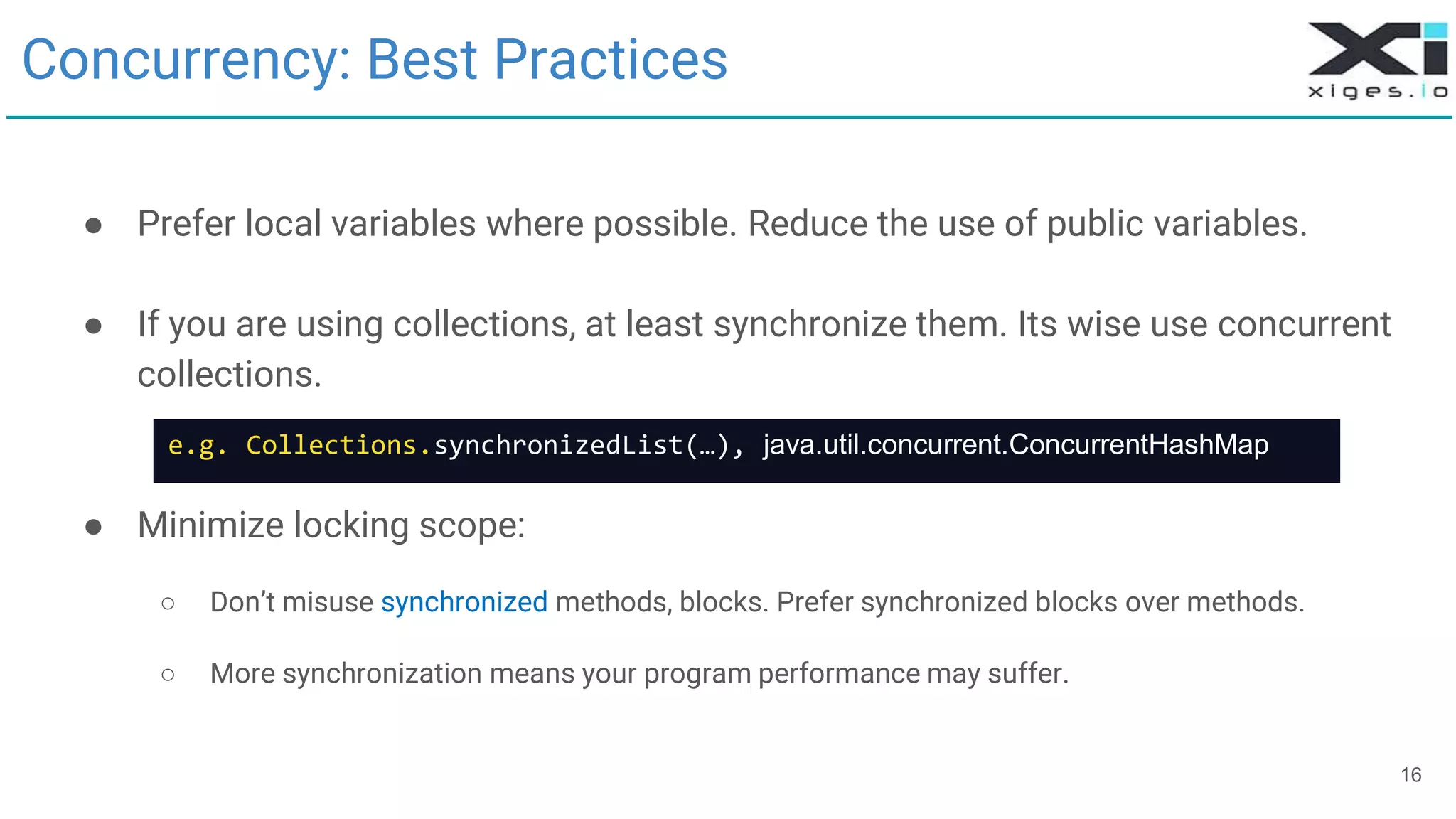 16
Concurrency: Best Practices
● Prefer local variables where possible. Reduce the use of public variables.
● If you are using collections, at least synchronize them. Its wise use concurrent
collections.
● Minimize locking scope:
○ Don’t misuse synchronized methods, blocks. Prefer synchronized blocks over methods.
○ More synchronization means your program performance may suffer.
e.g. Collections.synchronizedList(…), java.util.concurrent.ConcurrentHashMap
 