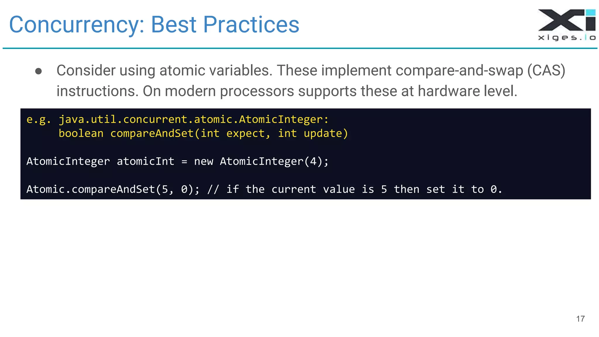 17
Concurrency: Best Practices
● Consider using atomic variables. These implement compare-and-swap (CAS)
instructions. On modern processors supports these at hardware level.
e.g. java.util.concurrent.atomic.AtomicInteger:
boolean compareAndSet(int expect, int update)
AtomicInteger atomicInt = new AtomicInteger(4);
Atomic.compareAndSet(5, 0); // if the current value is 5 then set it to 0.
 