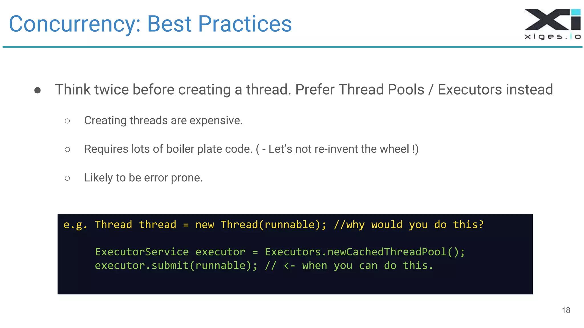 18
Concurrency: Best Practices
● Think twice before creating a thread. Prefer Thread Pools / Executors instead
○ Creating threads are expensive.
○ Requires lots of boiler plate code. ( - Let’s not re-invent the wheel !)
○ Likely to be error prone.
e.g. Thread thread = new Thread(runnable); //why would you do this?
ExecutorService executor = Executors.newCachedThreadPool();
executor.submit(runnable); // <- when you can do this.
 