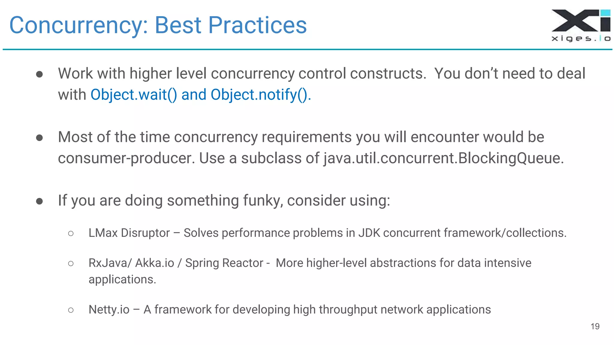 19
Concurrency: Best Practices
● Work with higher level concurrency control constructs. You don’t need to deal
with Object.wait() and Object.notify().
● Most of the time concurrency requirements you will encounter would be
consumer-producer. Use a subclass of java.util.concurrent.BlockingQueue.
● If you are doing something funky, consider using:
○ LMax Disruptor – Solves performance problems in JDK concurrent framework/collections.
○ RxJava/ Akka.io / Spring Reactor - More higher-level abstractions for data intensive
applications.
○ Netty.io – A framework for developing high throughput network applications
 