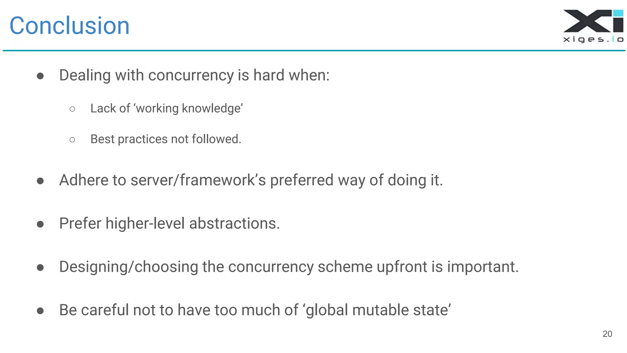 20
Conclusion
● Dealing with concurrency is hard when:
○ Lack of ‘working knowledge’
○ Best practices not followed.
● Adhere to server/framework’s preferred way of doing it.
● Prefer higher-level abstractions.
● Designing/choosing the concurrency scheme upfront is important.
● Be careful not to have too much of ‘global mutable state’
 
