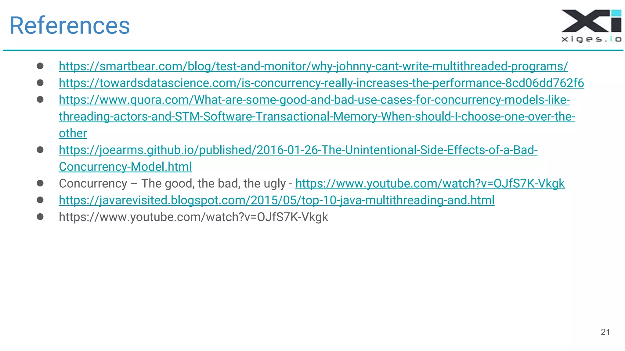 21
References
● https://smartbear.com/blog/test-and-monitor/why-johnny-cant-write-multithreaded-programs/
● https://towardsdatascience.com/is-concurrency-really-increases-the-performance-8cd06dd762f6
● https://www.quora.com/What-are-some-good-and-bad-use-cases-for-concurrency-models-like-
threading-actors-and-STM-Software-Transactional-Memory-When-should-I-choose-one-over-the-
other
● https://joearms.github.io/published/2016-01-26-The-Unintentional-Side-Effects-of-a-Bad-
Concurrency-Model.html
● Concurrency – The good, the bad, the ugly - https://www.youtube.com/watch?v=OJfS7K-Vkgk
● https://javarevisited.blogspot.com/2015/05/top-10-java-multithreading-and.html
● https://www.youtube.com/watch?v=OJfS7K-Vkgk
 