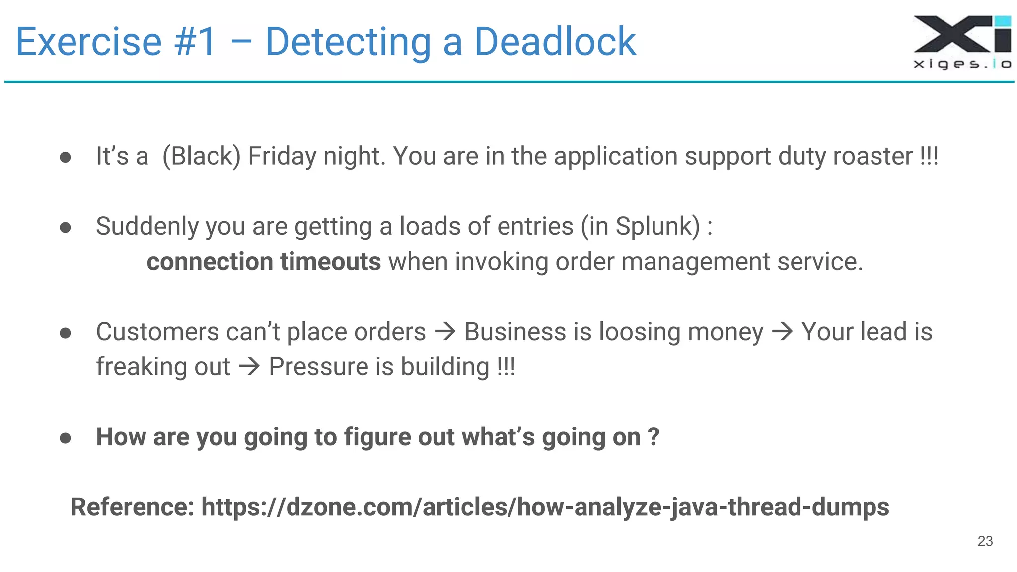 23
Exercise #1 – Detecting a Deadlock
● It’s a (Black) Friday night. You are in the application support duty roaster !!!
● Suddenly you are getting a loads of entries (in Splunk) :
connection timeouts when invoking order management service.
● Customers can’t place orders  Business is loosing money  Your lead is
freaking out  Pressure is building !!!
● How are you going to figure out what’s going on ?
Reference: https://dzone.com/articles/how-analyze-java-thread-dumps
 