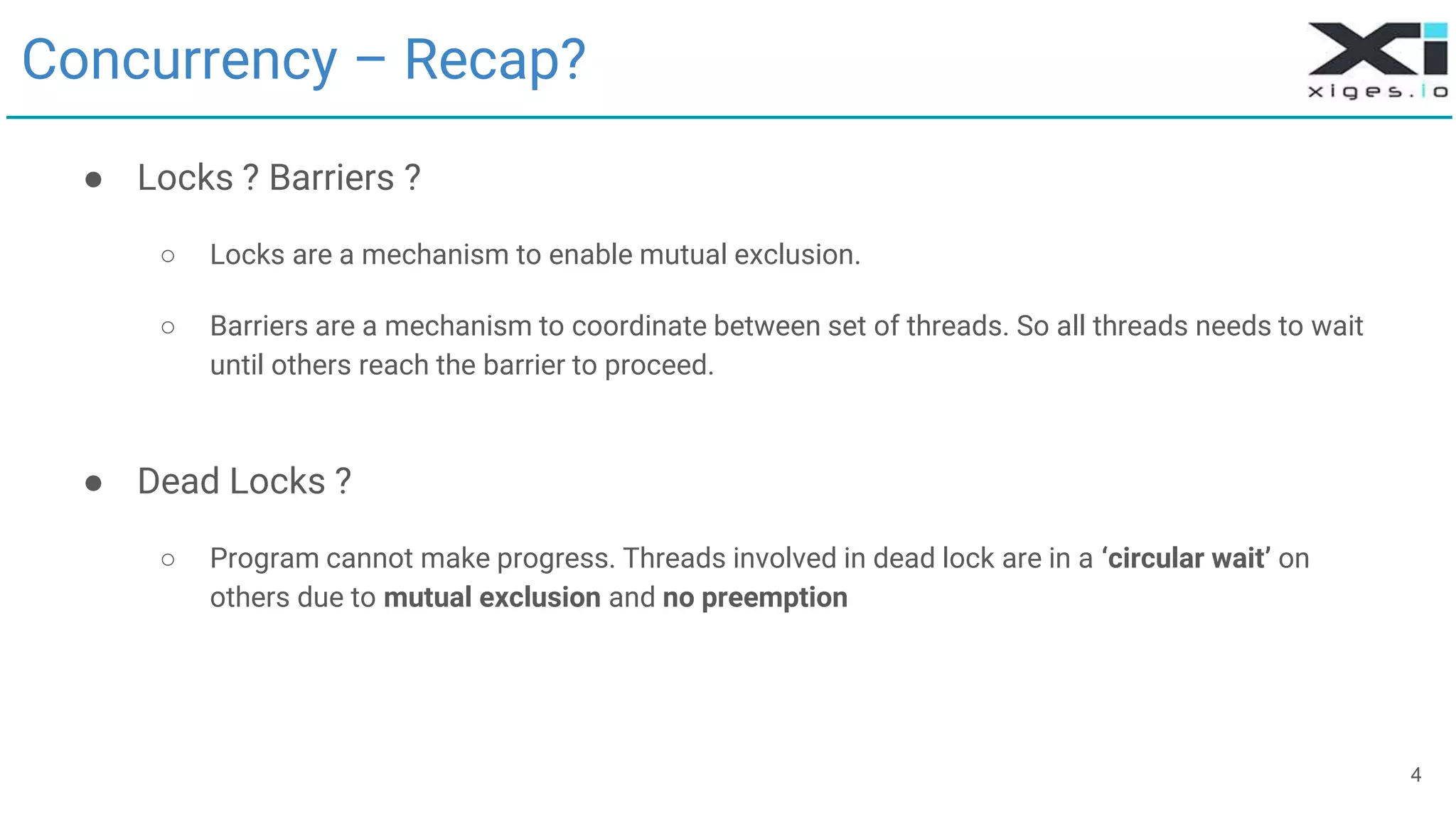4
Concurrency – Recap?
● Locks ? Barriers ?
○ Locks are a mechanism to enable mutual exclusion.
○ Barriers are a mechanism to coordinate between set of threads. So all threads needs to wait
until others reach the barrier to proceed.
● Dead Locks ?
○ Program cannot make progress. Threads involved in dead lock are in a ‘circular wait’ on
others due to mutual exclusion and no preemption
 