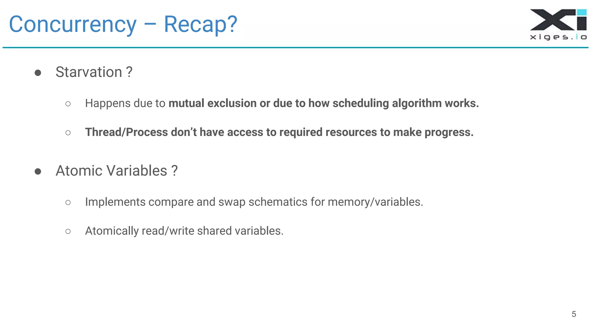 5
Concurrency – Recap?
● Starvation ?
○ Happens due to mutual exclusion or due to how scheduling algorithm works.
○ Thread/Process don’t have access to required resources to make progress.
● Atomic Variables ?
○ Implements compare and swap schematics for memory/variables.
○ Atomically read/write shared variables.
 