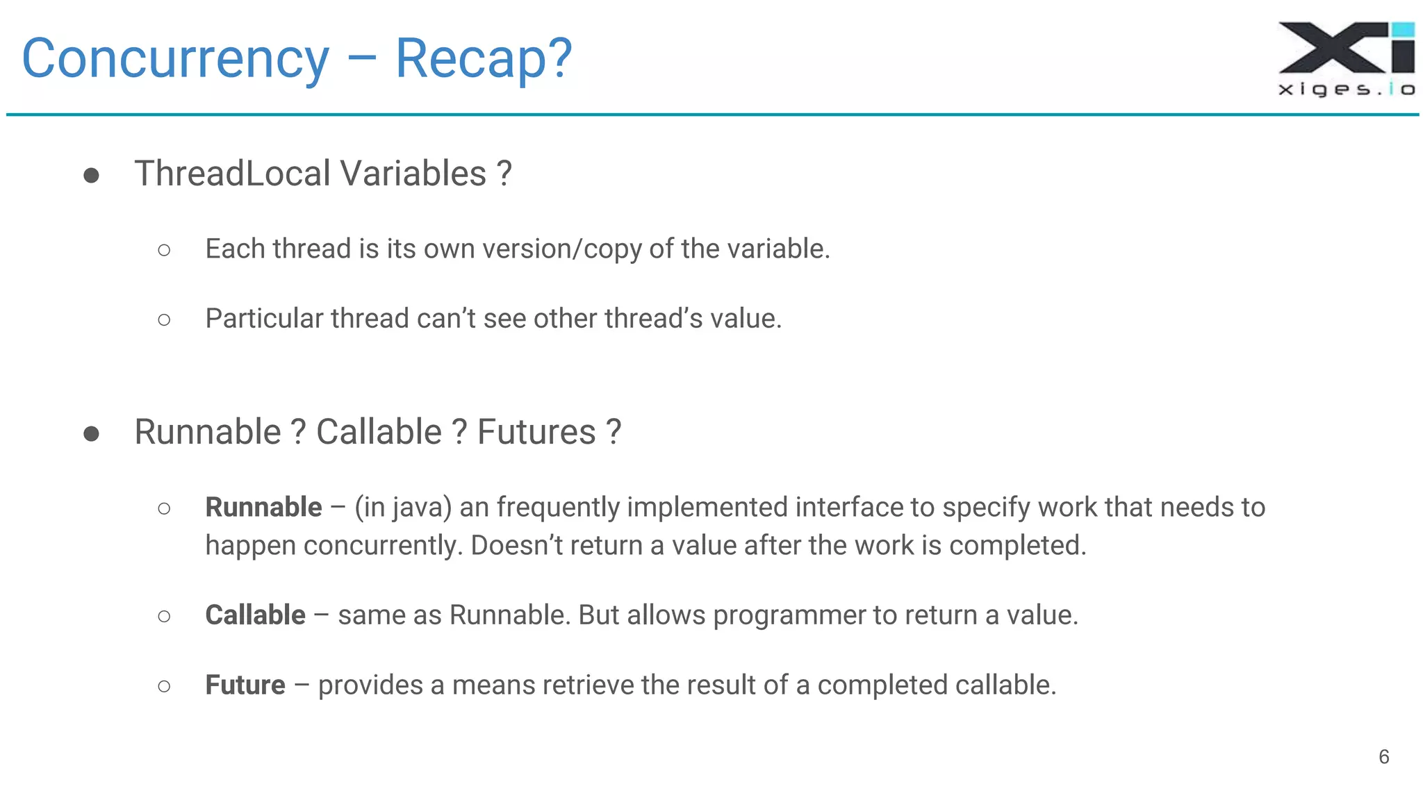 6
Concurrency – Recap?
● ThreadLocal Variables ?
○ Each thread is its own version/copy of the variable.
○ Particular thread can’t see other thread’s value.
● Runnable ? Callable ? Futures ?
○ Runnable – (in java) an frequently implemented interface to specify work that needs to
happen concurrently. Doesn’t return a value after the work is completed.
○ Callable – same as Runnable. But allows programmer to return a value.
○ Future – provides a means retrieve the result of a completed callable.
 