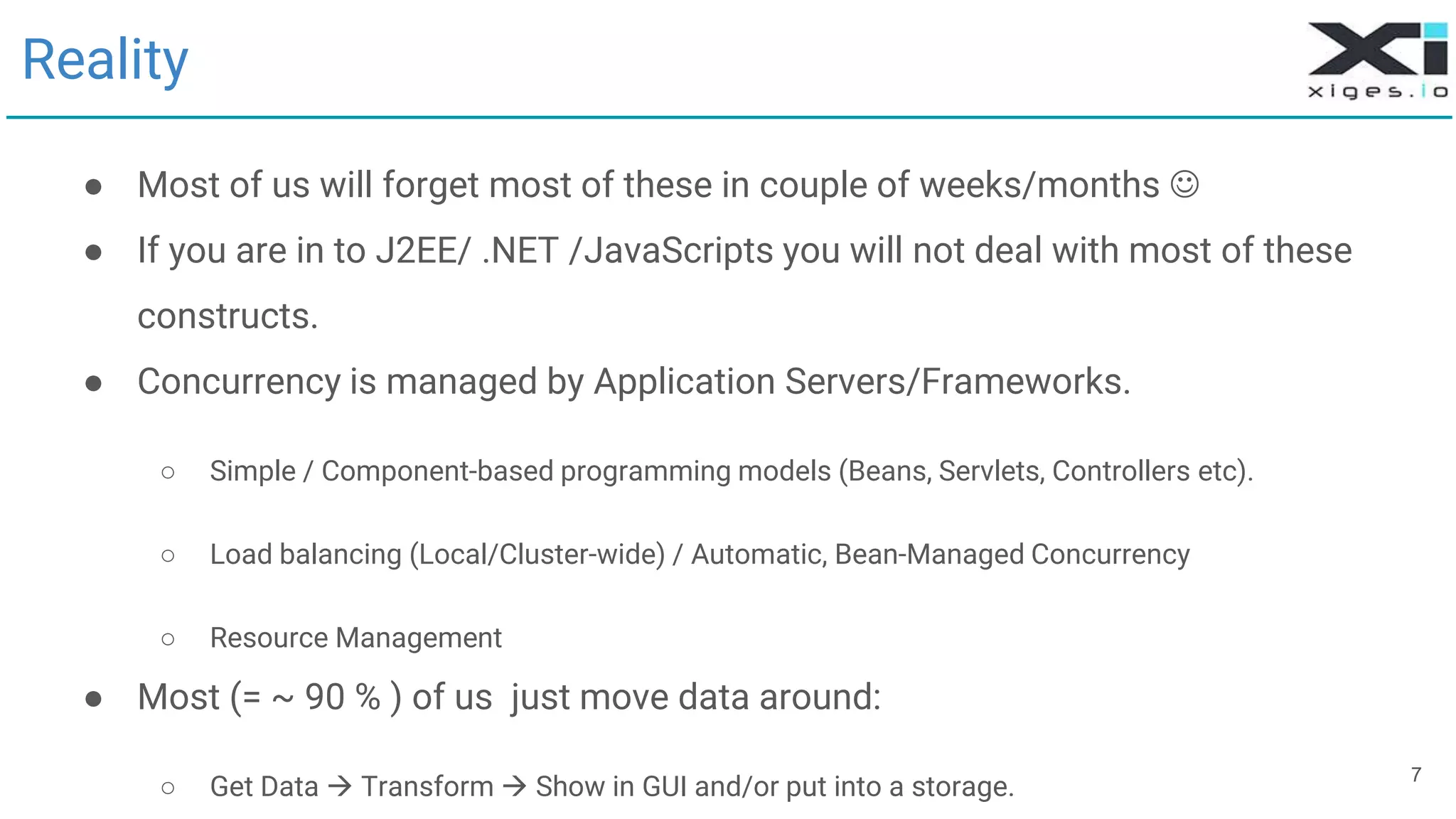7
Reality
● Most of us will forget most of these in couple of weeks/months 
● If you are in to J2EE/ .NET /JavaScripts you will not deal with most of these
constructs.
● Concurrency is managed by Application Servers/Frameworks.
○ Simple / Component-based programming models (Beans, Servlets, Controllers etc).
○ Load balancing (Local/Cluster-wide) / Automatic, Bean-Managed Concurrency
○ Resource Management
● Most (= ~ 90 % ) of us just move data around:
○ Get Data  Transform  Show in GUI and/or put into a storage.
 