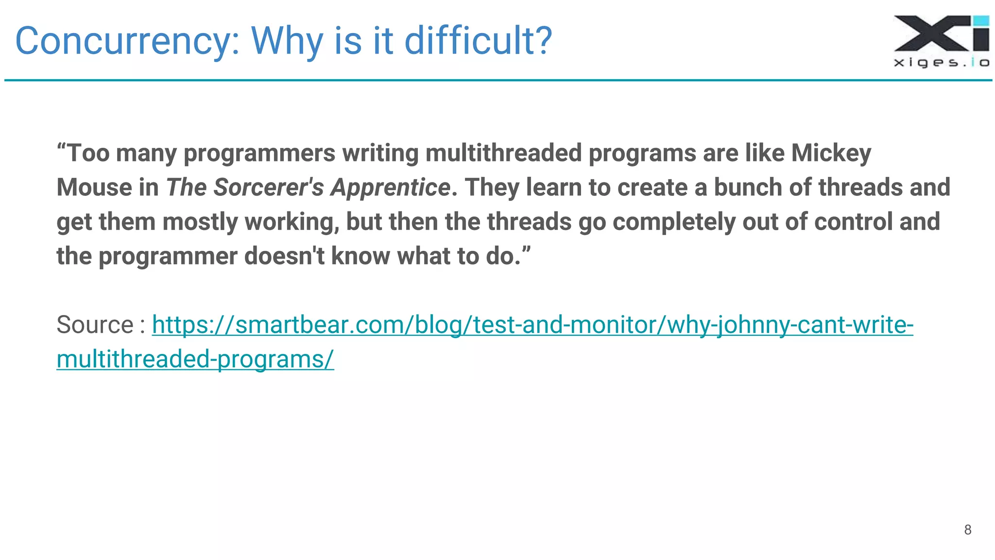 8
Concurrency: Why is it difficult?
“Too many programmers writing multithreaded programs are like Mickey
Mouse in The Sorcerer's Apprentice. They learn to create a bunch of threads and
get them mostly working, but then the threads go completely out of control and
the programmer doesn't know what to do.”
Source : https://smartbear.com/blog/test-and-monitor/why-johnny-cant-write-
multithreaded-programs/
 