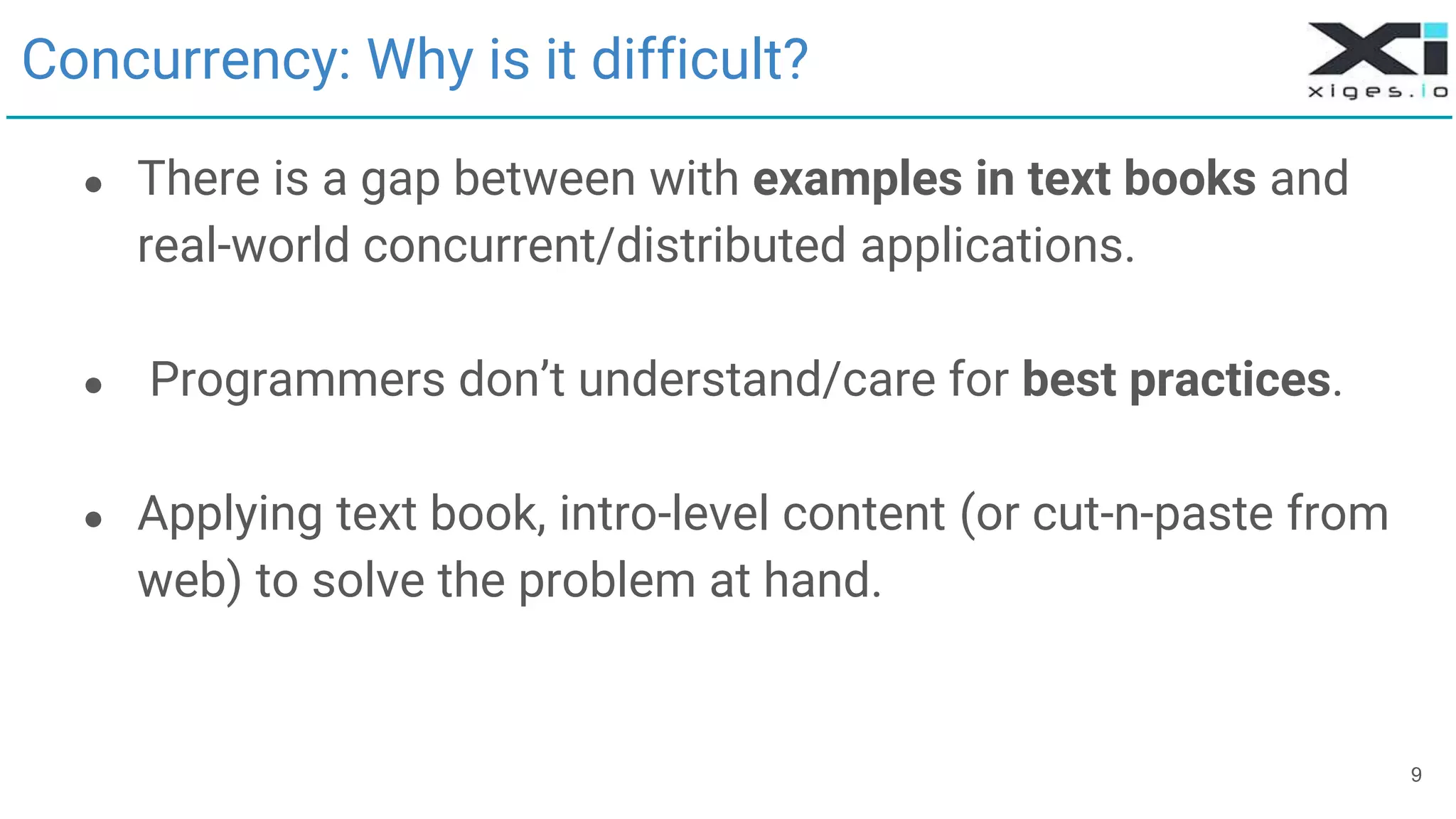 9
Concurrency: Why is it difficult?
● There is a gap between with examples in text books and
real-world concurrent/distributed applications.
● Programmers don’t understand/care for best practices.
● Applying text book, intro-level content (or cut-n-paste from
web) to solve the problem at hand.
 