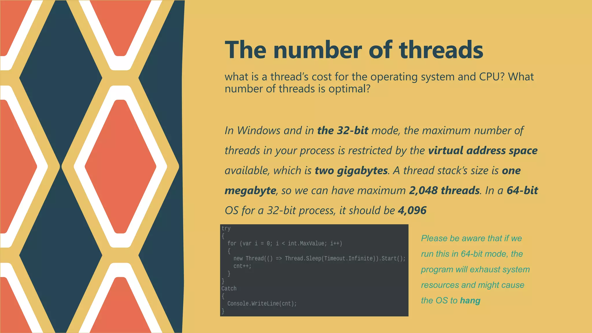 what is a thread’s cost for the operating system and CPU? What
number of threads is optimal?
In Windows and in the 32-bit mode, the maximum number of
threads in your process is restricted by the virtual address space
available, which is two gigabytes. A thread stack’s size is one
megabyte, so we can have maximum 2,048 threads. In a 64-bit
OS for a 32-bit process, it should be 4,096
The number of threads
Please be aware that if we
run this in 64-bit mode, the
program will exhaust system
resources and might cause
the OS to hang
 