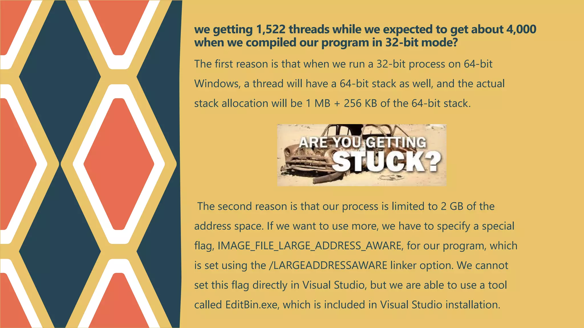 The first reason is that when we run a 32-bit process on 64-bit
Windows, a thread will have a 64-bit stack as well, and the actual
stack allocation will be 1 MB + 256 KB of the 64-bit stack.
The second reason is that our process is limited to 2 GB of the
address space. If we want to use more, we have to specify a special
flag, IMAGE_FILE_LARGE_ADDRESS_AWARE, for our program, which
is set using the /LARGEADDRESSAWARE linker option. We cannot
set this flag directly in Visual Studio, but we are able to use a tool
called EditBin.exe, which is included in Visual Studio installation.
we getting 1,522 threads while we expected to get about 4,000
when we compiled our program in 32-bit mode?
 