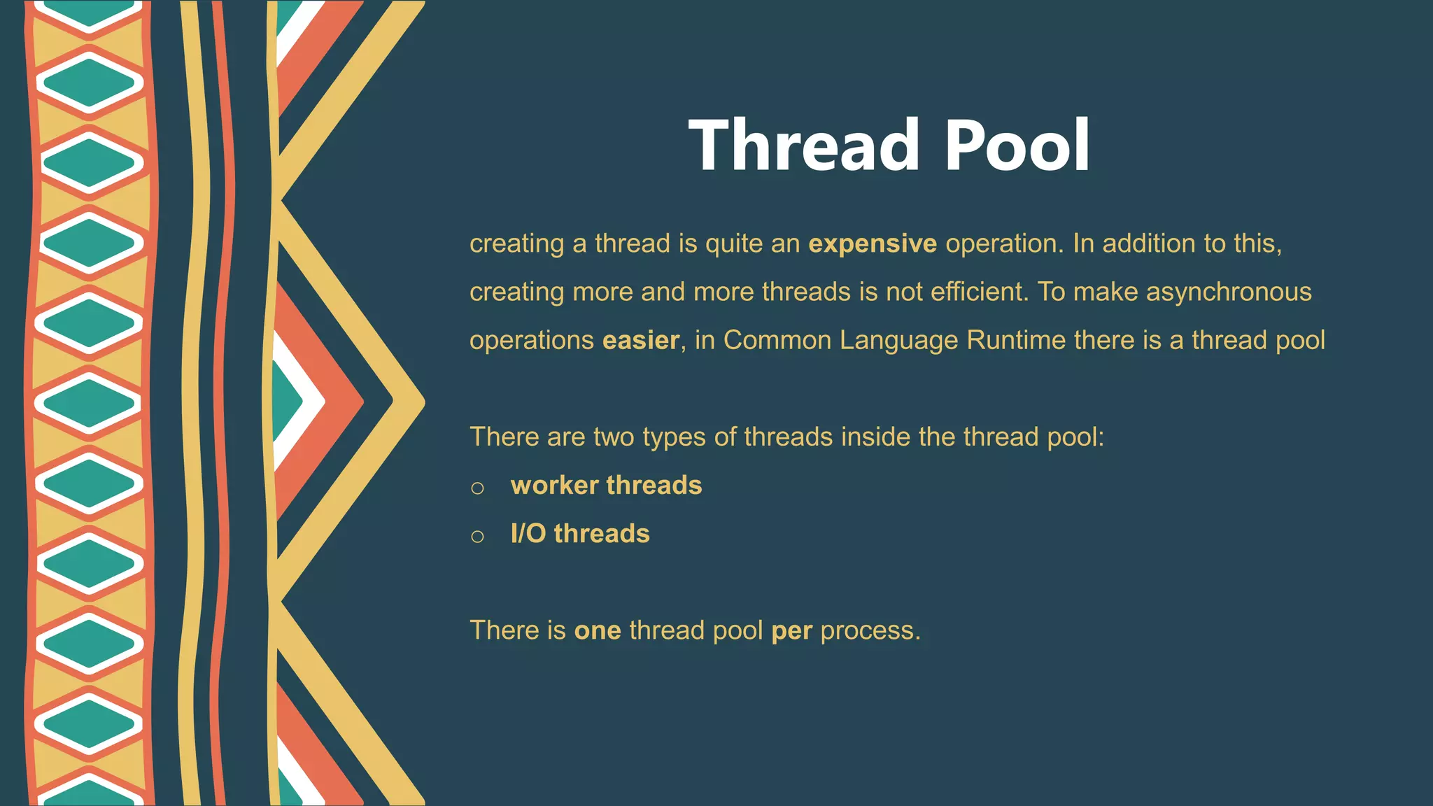 Thread Pool
creating a thread is quite an expensive operation. In addition to this,
creating more and more threads is not efficient. To make asynchronous
operations easier, in Common Language Runtime there is a thread pool
There are two types of threads inside the thread pool:
o worker threads
o I/O threads
There is one thread pool per process.
 