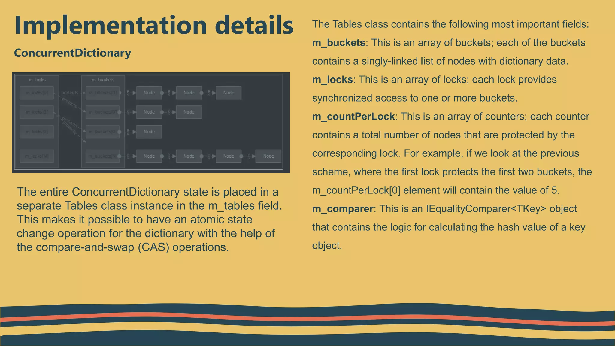 ConcurrentDictionary
Implementation details The Tables class contains the following most important fields:
m_buckets: This is an array of buckets; each of the buckets
contains a singly-linked list of nodes with dictionary data.
m_locks: This is an array of locks; each lock provides
synchronized access to one or more buckets.
m_countPerLock: This is an array of counters; each counter
contains a total number of nodes that are protected by the
corresponding lock. For example, if we look at the previous
scheme, where the first lock protects the first two buckets, the
m_countPerLock[0] element will contain the value of 5.
m_comparer: This is an IEqualityComparer<TKey> object
that contains the logic for calculating the hash value of a key
object.
The entire ConcurrentDictionary state is placed in a
separate Tables class instance in the m_tables field.
This makes it possible to have an atomic state
change operation for the dictionary with the help of
the compare-and-swap (CAS) operations.
 