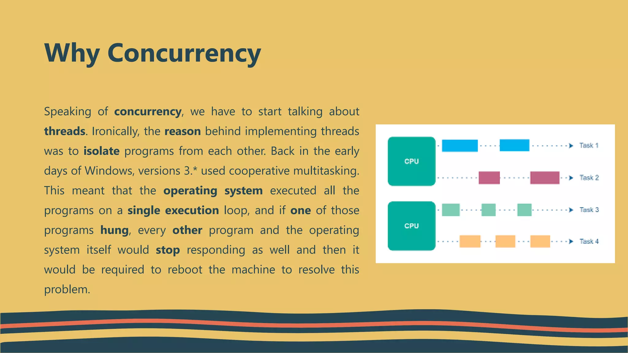Speaking of concurrency, we have to start talking about
threads. Ironically, the reason behind implementing threads
was to isolate programs from each other. Back in the early
days of Windows, versions 3.* used cooperative multitasking.
This meant that the operating system executed all the
programs on a single execution loop, and if one of those
programs hung, every other program and the operating
system itself would stop responding as well and then it
would be required to reboot the machine to resolve this
problem.
Why Concurrency
 