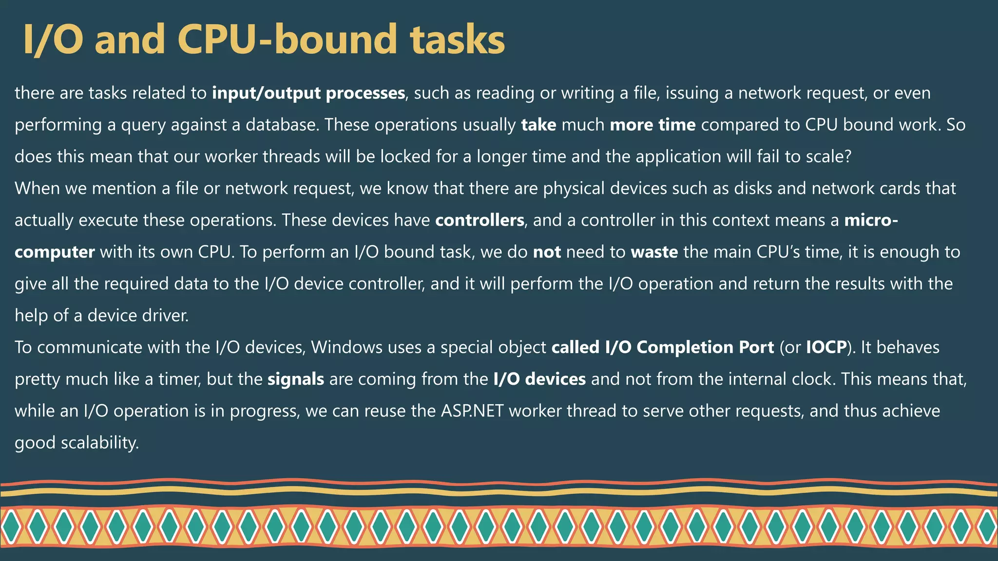 I/O and CPU-bound tasks
there are tasks related to input/output processes, such as reading or writing a file, issuing a network request, or even
performing a query against a database. These operations usually take much more time compared to CPU bound work. So
does this mean that our worker threads will be locked for a longer time and the application will fail to scale?
When we mention a file or network request, we know that there are physical devices such as disks and network cards that
actually execute these operations. These devices have controllers, and a controller in this context means a micro-
computer with its own CPU. To perform an I/O bound task, we do not need to waste the main CPU’s time, it is enough to
give all the required data to the I/O device controller, and it will perform the I/O operation and return the results with the
help of a device driver.
To communicate with the I/O devices, Windows uses a special object called I/O Completion Port (or IOCP). It behaves
pretty much like a timer, but the signals are coming from the I/O devices and not from the internal clock. This means that,
while an I/O operation is in progress, we can reuse the ASP.NET worker thread to serve other requests, and thus achieve
good scalability.
 