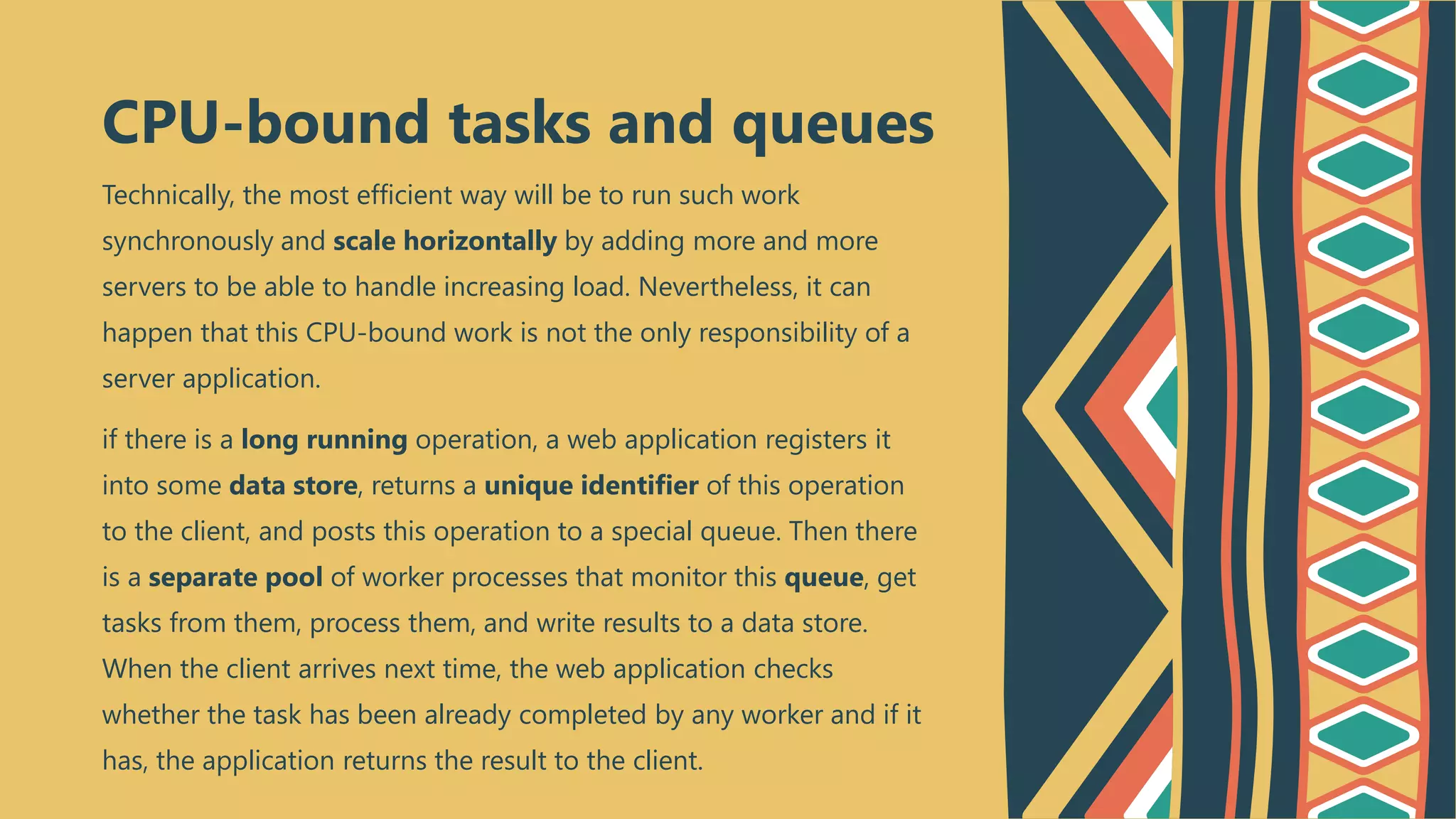 Technically, the most efficient way will be to run such work
synchronously and scale horizontally by adding more and more
servers to be able to handle increasing load. Nevertheless, it can
happen that this CPU-bound work is not the only responsibility of a
server application.
if there is a long running operation, a web application registers it
into some data store, returns a unique identifier of this operation
to the client, and posts this operation to a special queue. Then there
is a separate pool of worker processes that monitor this queue, get
tasks from them, process them, and write results to a data store.
When the client arrives next time, the web application checks
whether the task has been already completed by any worker and if it
has, the application returns the result to the client.
CPU-bound tasks and queues
 