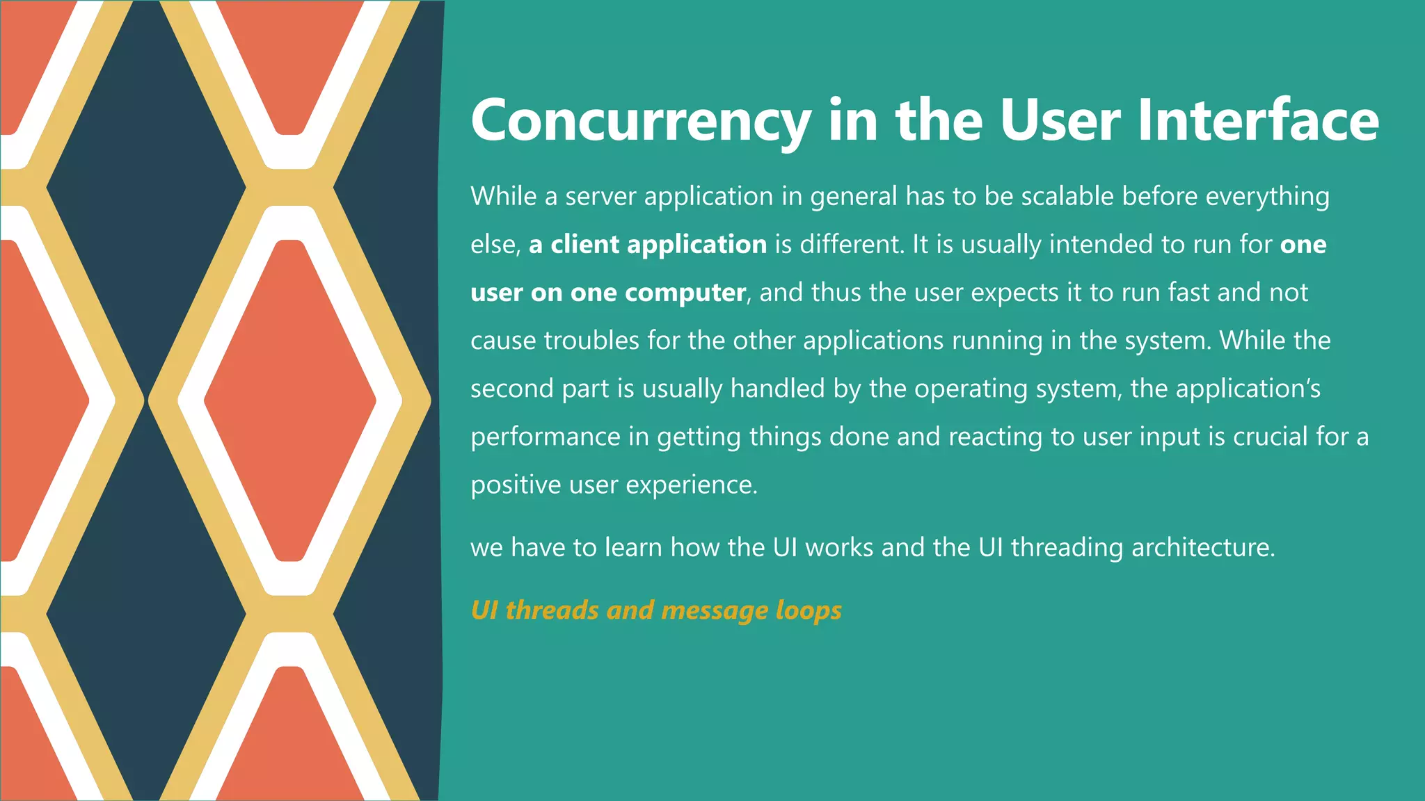 While a server application in general has to be scalable before everything
else, a client application is different. It is usually intended to run for one
user on one computer, and thus the user expects it to run fast and not
cause troubles for the other applications running in the system. While the
second part is usually handled by the operating system, the application’s
performance in getting things done and reacting to user input is crucial for a
positive user experience.
we have to learn how the UI works and the UI threading architecture.
UI threads and message loops
Concurrency in the User Interface
 