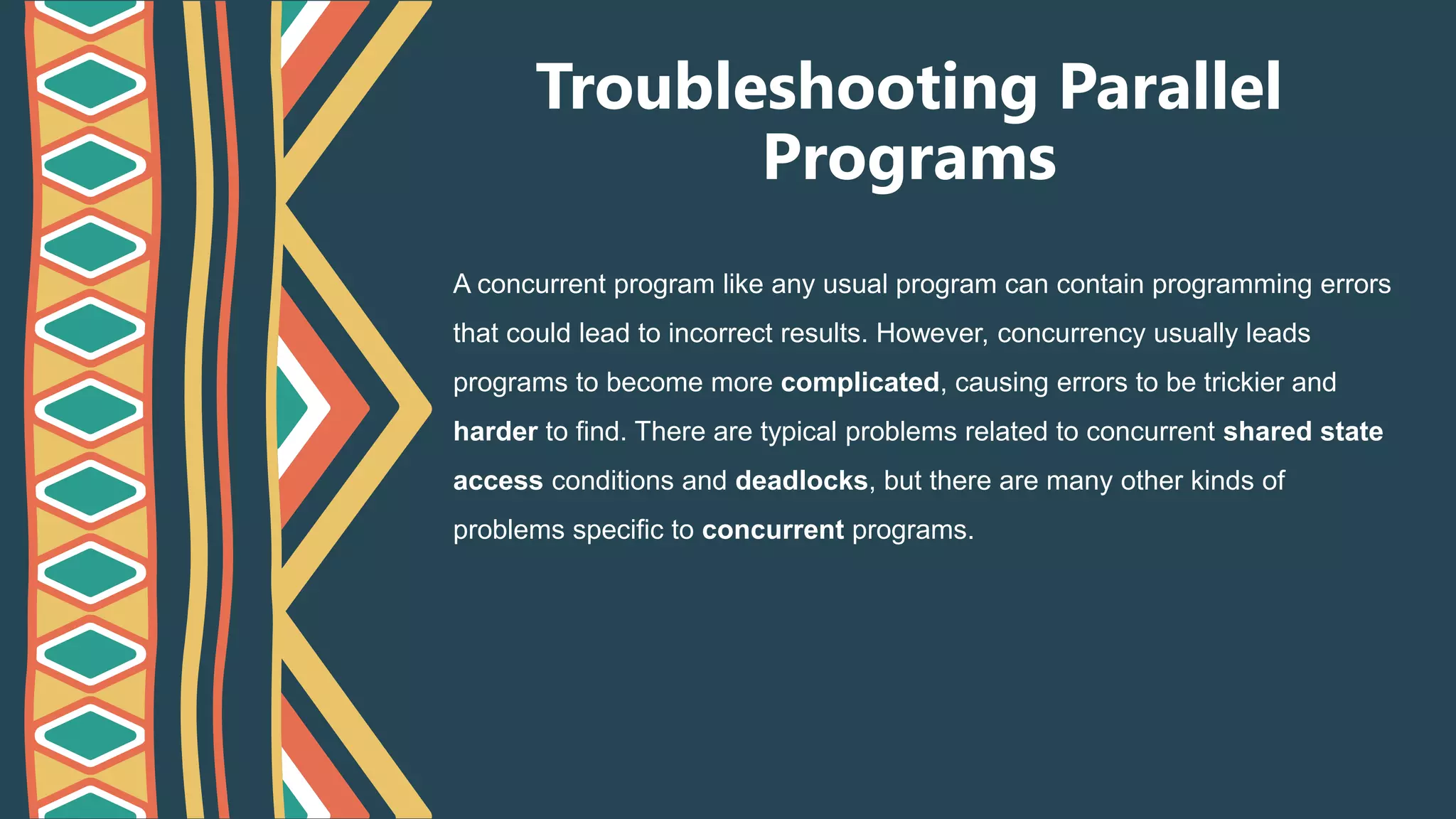 Troubleshooting Parallel
Programs
A concurrent program like any usual program can contain programming errors
that could lead to incorrect results. However, concurrency usually leads
programs to become more complicated, causing errors to be trickier and
harder to find. There are typical problems related to concurrent shared state
access conditions and deadlocks, but there are many other kinds of
problems specific to concurrent programs.
 