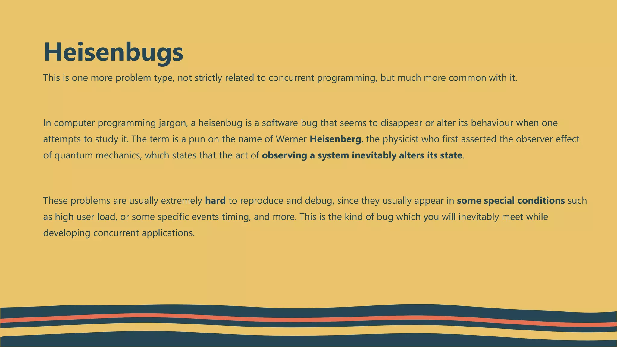 This is one more problem type, not strictly related to concurrent programming, but much more common with it.
In computer programming jargon, a heisenbug is a software bug that seems to disappear or alter its behaviour when one
attempts to study it. The term is a pun on the name of Werner Heisenberg, the physicist who first asserted the observer effect
of quantum mechanics, which states that the act of observing a system inevitably alters its state.
These problems are usually extremely hard to reproduce and debug, since they usually appear in some special conditions such
as high user load, or some specific events timing, and more. This is the kind of bug which you will inevitably meet while
developing concurrent applications.
Heisenbugs
 