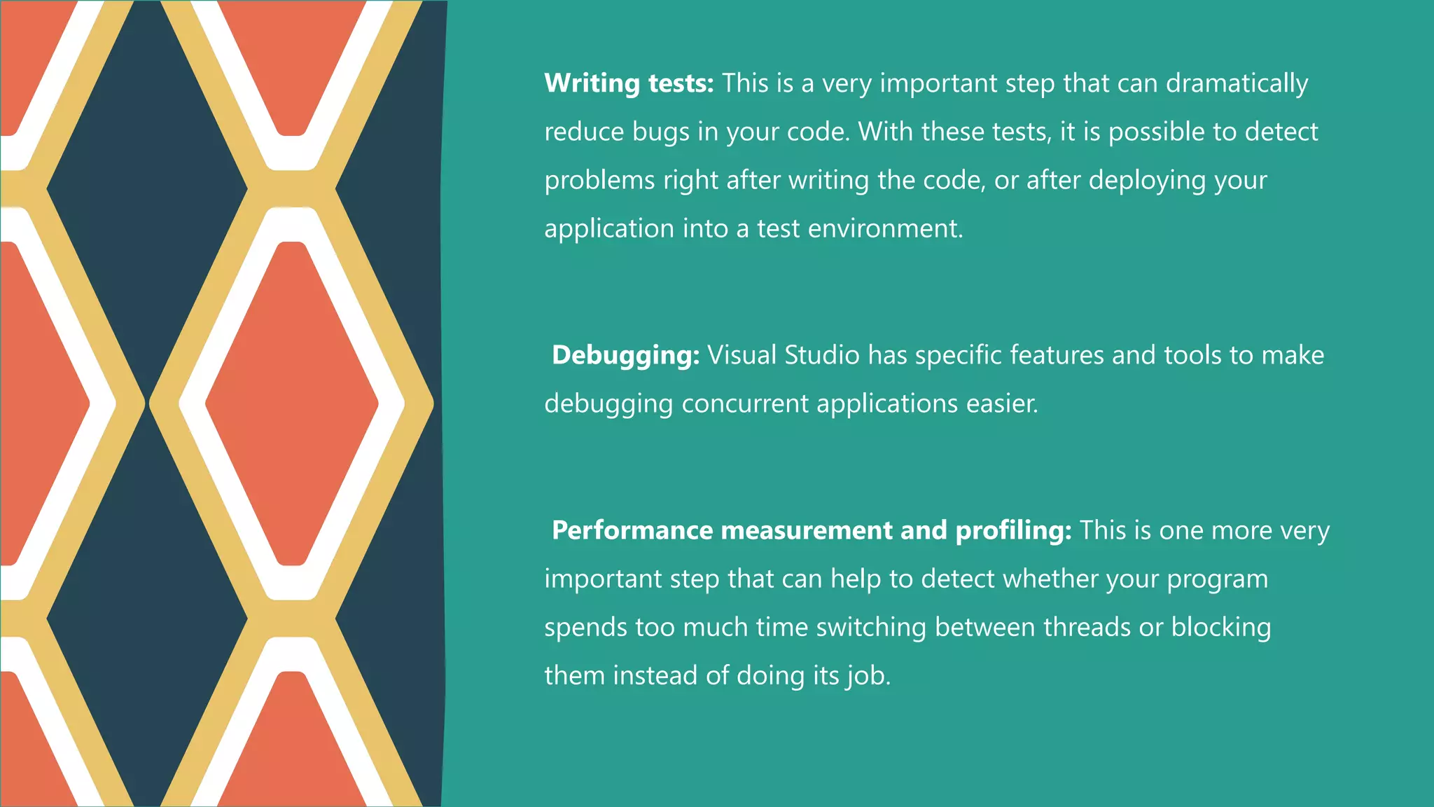 Writing tests: This is a very important step that can dramatically
reduce bugs in your code. With these tests, it is possible to detect
problems right after writing the code, or after deploying your
application into a test environment.
Debugging: Visual Studio has specific features and tools to make
debugging concurrent applications easier.
Performance measurement and profiling: This is one more very
important step that can help to detect whether your program
spends too much time switching between threads or blocking
them instead of doing its job.
 
