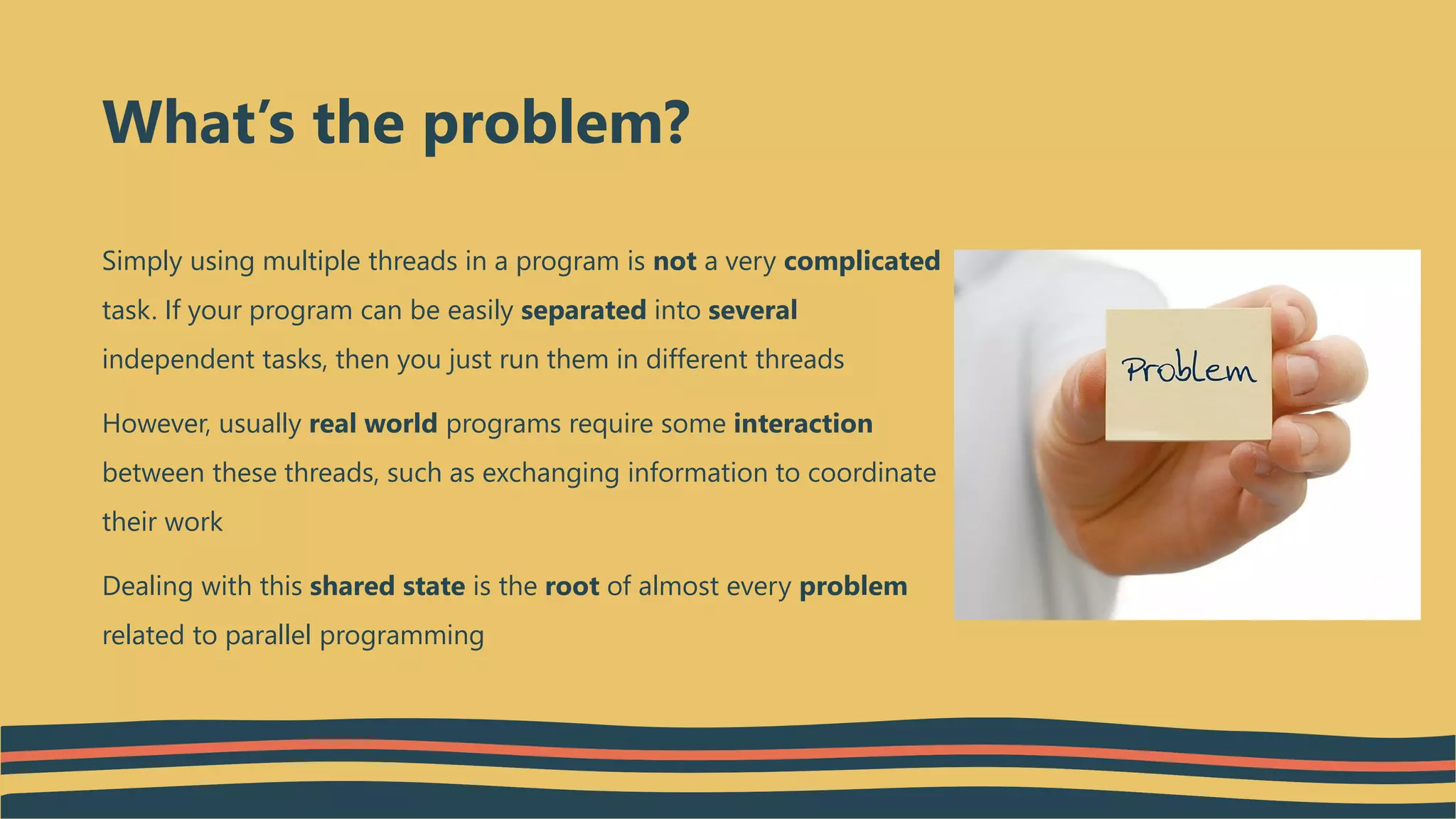 Simply using multiple threads in a program is not a very complicated
task. If your program can be easily separated into several
independent tasks, then you just run them in different threads
However, usually real world programs require some interaction
between these threads, such as exchanging information to coordinate
their work
Dealing with this shared state is the root of almost every problem
related to parallel programming
What’s the problem?
 