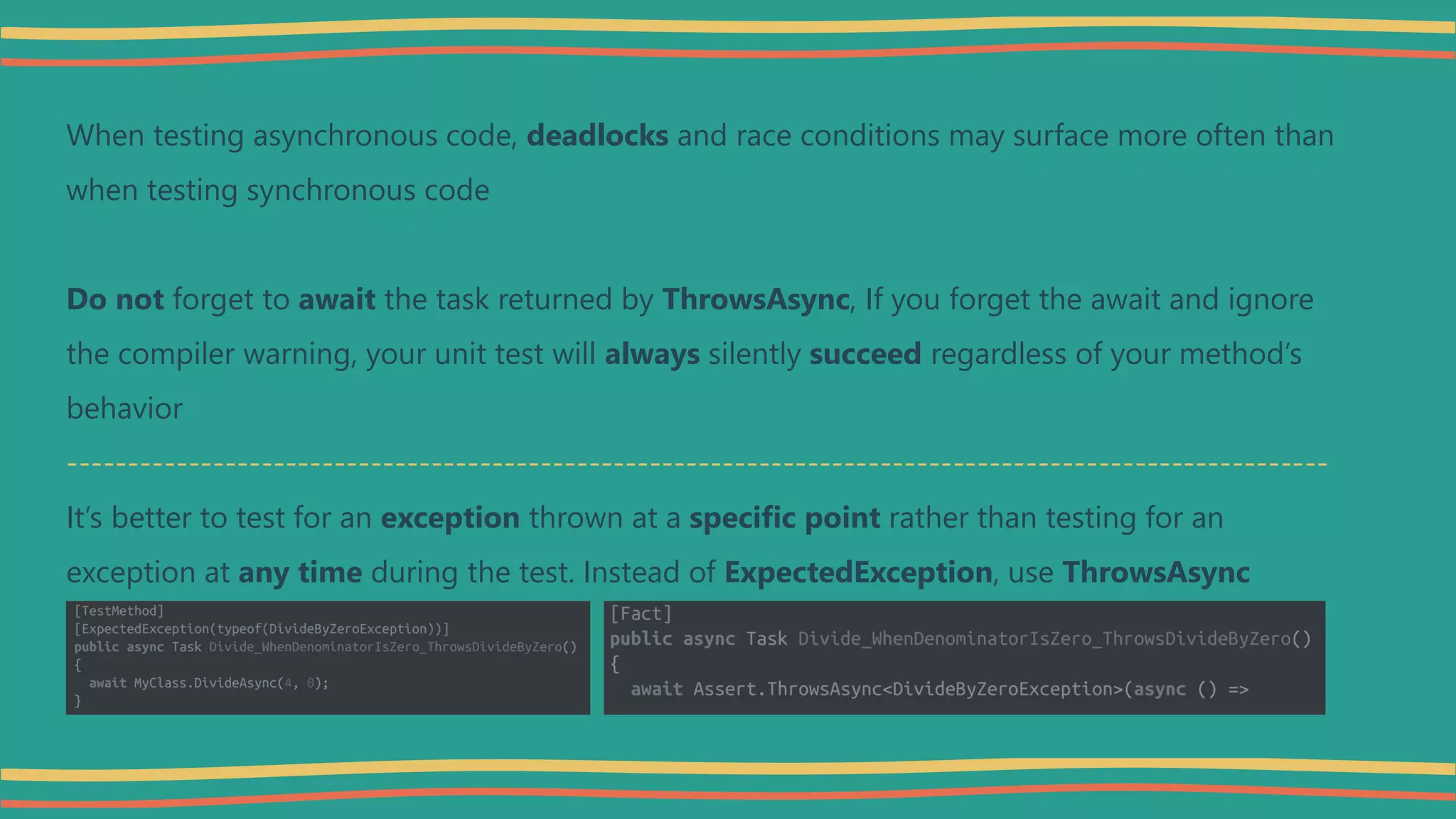 When testing asynchronous code, deadlocks and race conditions may surface more often than
when testing synchronous code
Do not forget to await the task returned by ThrowsAsync, If you forget the await and ignore
the compiler warning, your unit test will always silently succeed regardless of your method’s
behavior
--------------------------------------------------------------------------------------------------------
It’s better to test for an exception thrown at a specific point rather than testing for an
exception at any time during the test. Instead of ExpectedException, use ThrowsAsync
 