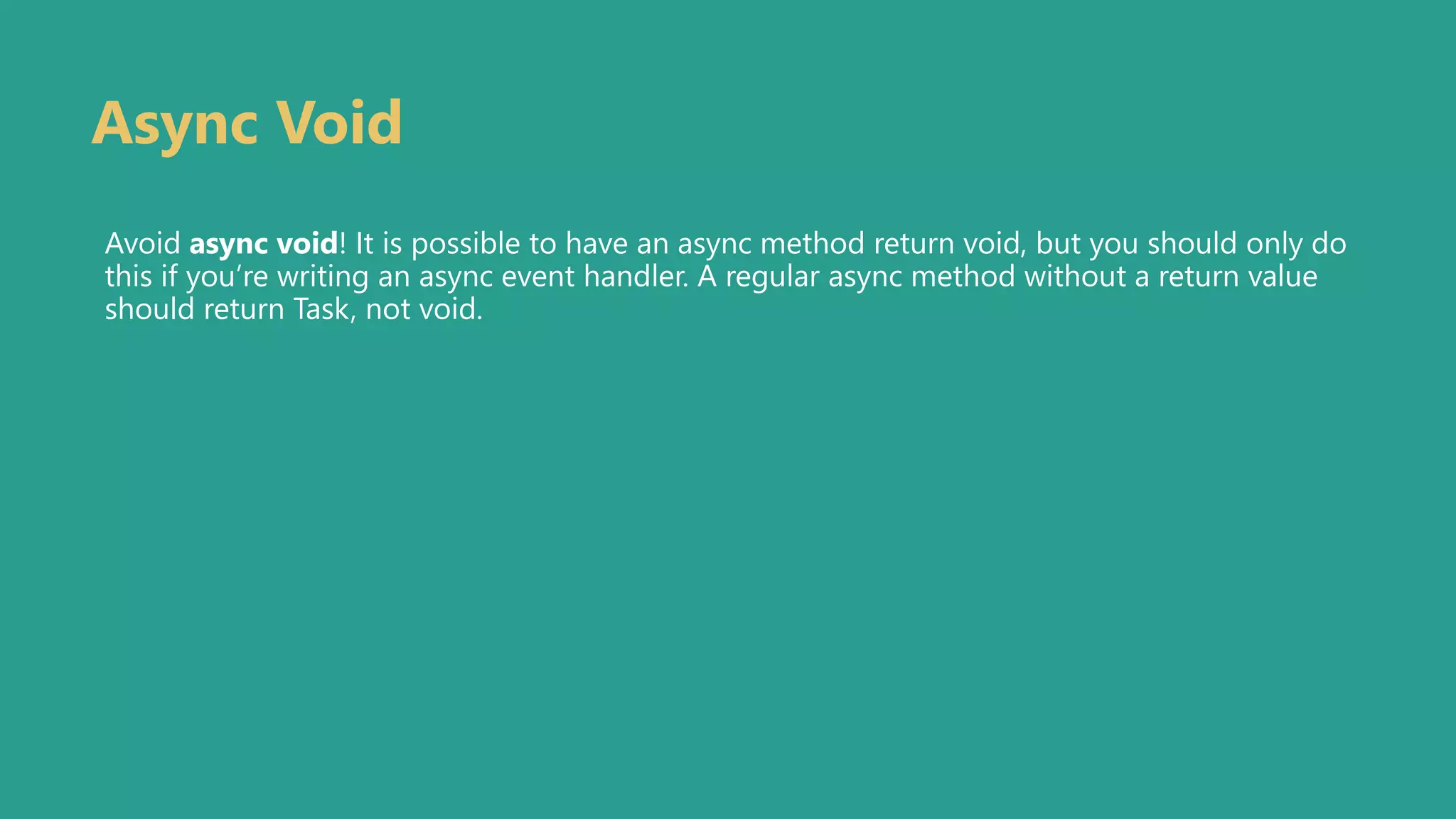 Async Void
Avoid async void! It is possible to have an async method return void, but you should only do
this if you’re writing an async event handler. A regular async method without a return value
should return Task, not void.
 