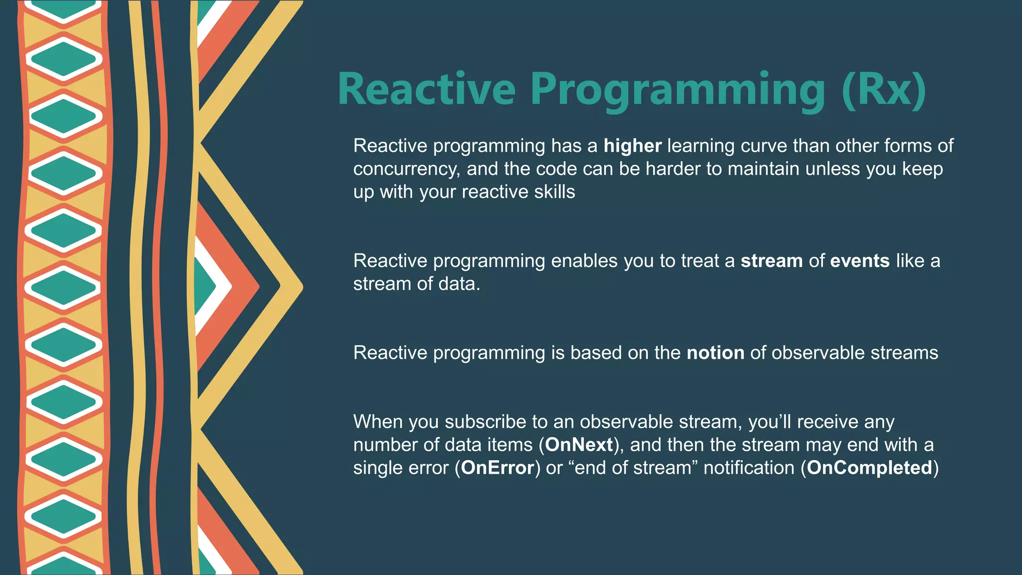Reactive Programming (Rx)
Reactive programming has a higher learning curve than other forms of
concurrency, and the code can be harder to maintain unless you keep
up with your reactive skills
Reactive programming enables you to treat a stream of events like a
stream of data.
Reactive programming is based on the notion of observable streams
When you subscribe to an observable stream, you’ll receive any
number of data items (OnNext), and then the stream may end with a
single error (OnError) or “end of stream” notification (OnCompleted)
 