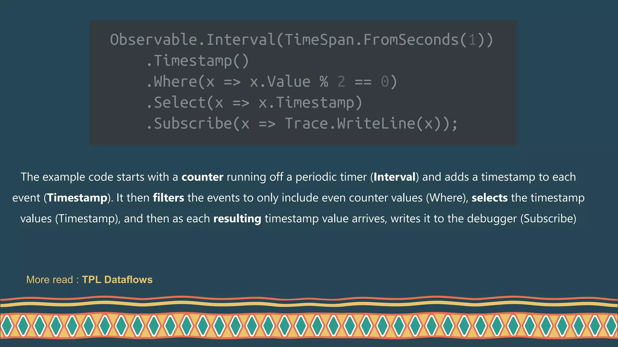The example code starts with a counter running off a periodic timer (Interval) and adds a timestamp to each
event (Timestamp). It then filters the events to only include even counter values (Where), selects the timestamp
values (Timestamp), and then as each resulting timestamp value arrives, writes it to the debugger (Subscribe)
More read : TPL Dataflows
 