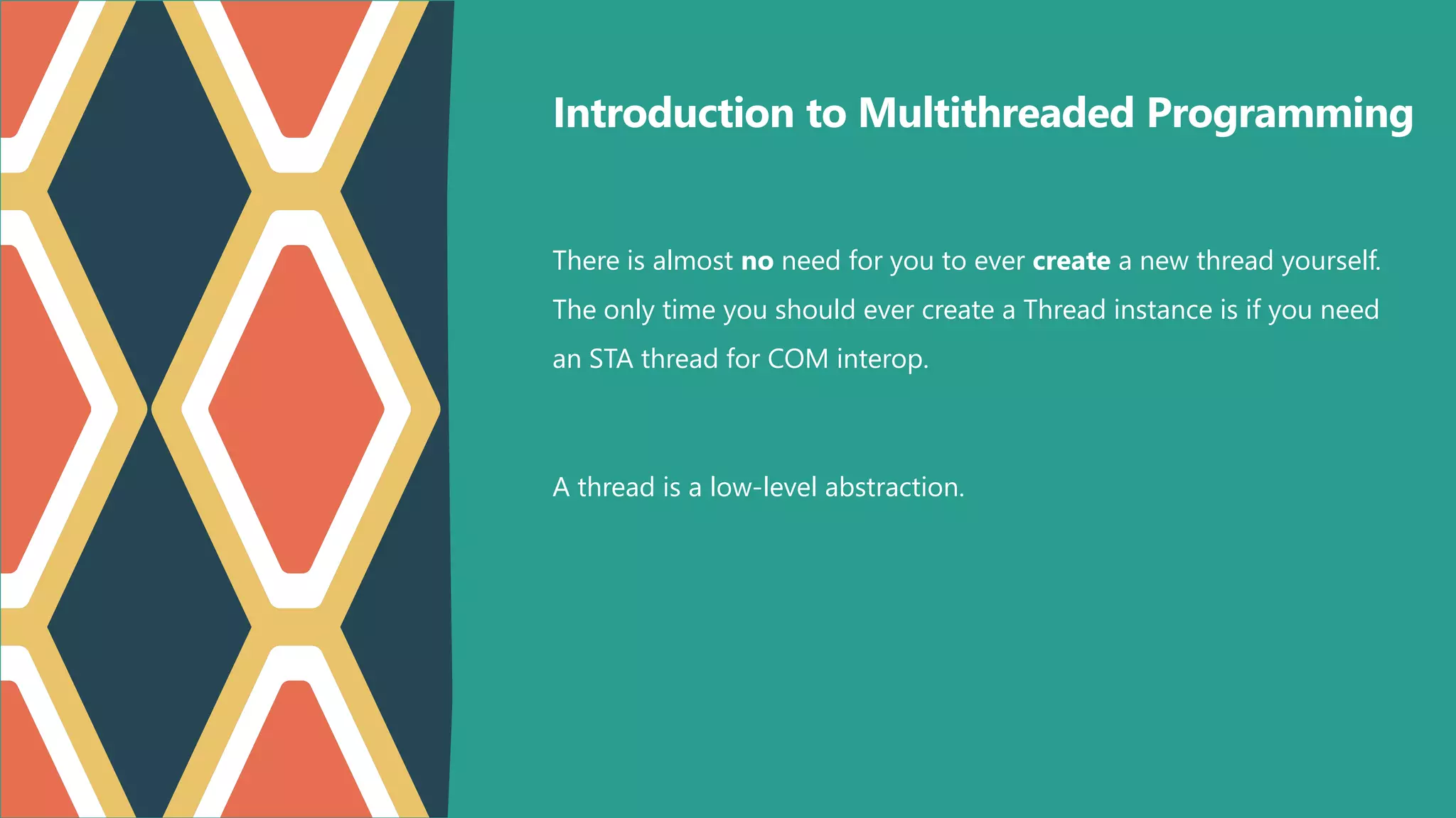 Introduction to Multithreaded Programming
There is almost no need for you to ever create a new thread yourself.
The only time you should ever create a Thread instance is if you need
an STA thread for COM interop.
A thread is a low-level abstraction.
 