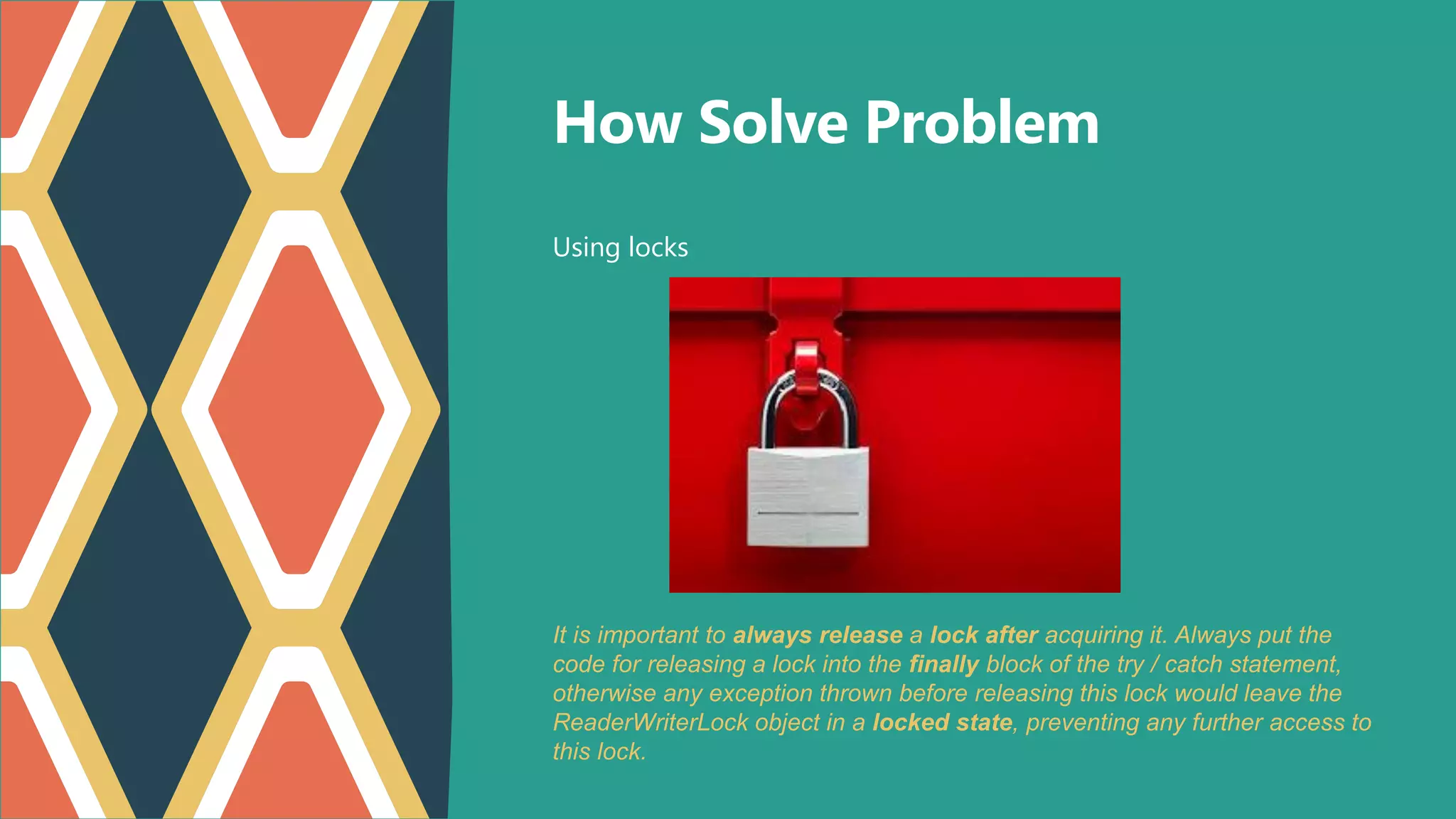 Using locks
How Solve Problem
It is important to always release a lock after acquiring it. Always put the
code for releasing a lock into the finally block of the try / catch statement,
otherwise any exception thrown before releasing this lock would leave the
ReaderWriterLock object in a locked state, preventing any further access to
this lock.
 