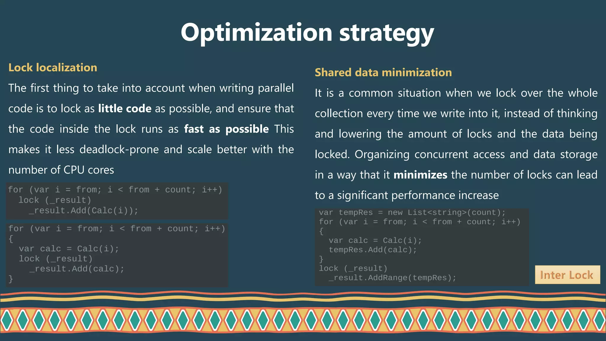Lock localization
The first thing to take into account when writing parallel
code is to lock as little code as possible, and ensure that
the code inside the lock runs as fast as possible This
makes it less deadlock-prone and scale better with the
number of CPU cores
Optimization strategy
Shared data minimization
It is a common situation when we lock over the whole
collection every time we write into it, instead of thinking
and lowering the amount of locks and the data being
locked. Organizing concurrent access and data storage
in a way that it minimizes the number of locks can lead
to a significant performance increase
 